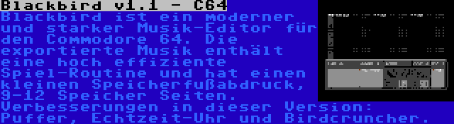 Blackbird v1.1 - C64 | Blackbird ist ein moderner und starker Musik-Editor für den Commodore 64. Die exportierte Musik enthält eine hoch effiziente Spiel-Routine und hat einen kleinen Speicherfußabdruck, 9-12 Speicher Seiten. Verbesserungen in dieser Version: Puffer, Echtzeit-Uhr und Birdcruncher.