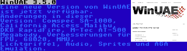 WinUAE 3.5.0 | Eine neue Version von WinUAE ist jetzt verfügbar. Änderungen in dieser Version: Comspec SA-1000, California Access Malibu, DKB RapidFire, M-Tec AT-500 Megabody, Verbesserungen für FPU, 68020, MMU, Lichtgriffel, Audio, Sprites und AGA Emulation.