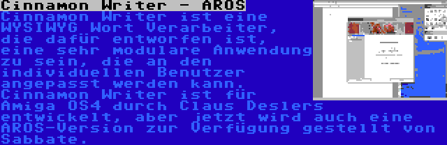 Cinnamon Writer - AROS | Cinnamon Writer ist eine WYSIWYG Wort Verarbeiter, die dafür entworfen ist, eine sehr modulare Anwendung zu sein, die an den individuellen Benutzer angepasst werden kann. Cinnamon Writer ist für Amiga OS4 durch Claus Deslers entwickelt, aber jetzt wird auch eine AROS-Version zur Verfügung gestellt von Sabbate.