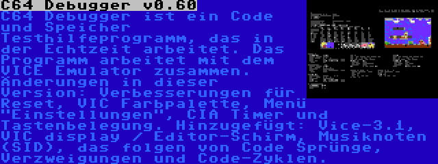 C64 Debugger v0.60 | C64 Debugger ist ein Code und Speicher Testhilfeprogramm, das in der Echtzeit arbeitet. Das Programm arbeitet mit dem VICE Emulator zusammen. Änderungen in dieser Version: Verbesserungen für Reset, VIC Farbpalette, Menü Einstellungen, CIA Timer und Tastenbelegung. Hinzugefügt: Vice-3.1, VIC display / Editor-Schirm, Musiknoten (SID), das folgen von Code Sprünge, Verzweigungen und Code-Zyklen.