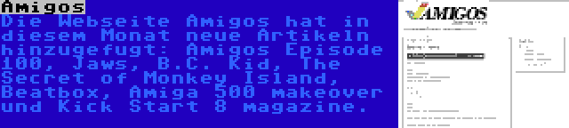 Amigos | Die Webseite Amigos hat in diesem Monat neue Artikeln hinzugefugt: Amigos Episode 100, Jaws, B.C. Kid, The Secret of Monkey Island, Beatbox, Amiga 500 makeover und Kick Start 8 magazine.