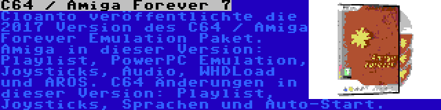 C64 / Amiga Forever 7 | Cloanto veröffentlichte die 2017 Version des C64 / Amiga Forever Emulation Paket. Amiga in dieser Version: Playlist, PowerPC Emulation, Joysticks, Audio, WHDLoad und AROS. C64 Änderungen in dieser Version: Playlist, Joysticks, Sprachen und Auto-Start.