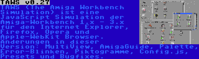 TAWS v0.27 | TAWS (The Amiga Workbench Simulation) ist eine JavaScript Simulation der Amiga-Workbench 1.x - 3.x für den Internet Explorer, Firefox, Opera und Apple-WebKit Browser. Änderungen in dieser Version: MultiView, AmigaGuide, Palette, Error-Blinken, Piktogramme, Config.js, Presets und Bugfixes.