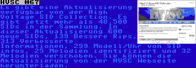 HVSC #67 | Es gibt eine Aktualisierung verfügbar von der High Voltage SID Collection. Es gibt jetzt mehr als 48.500 SIDs in der Sammlung. In dieser Aktualisierung 600 neue SIDs, 139 Bessere Rips, 313 Verbesserte Informationen, 299 Modell/Uhr von SID infos, 25 Melodien identifiziert und 32 Melodien verschoben. Sie können die Aktualisierung von der HVSC Webseite herunterladen.