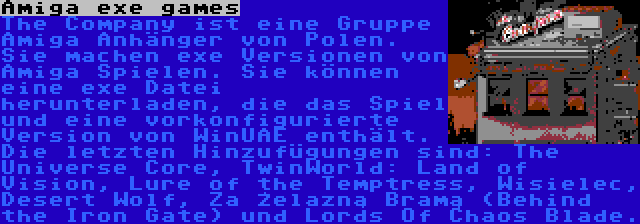 Amiga exe games | The Company ist eine Gruppe Amiga Anhänger von Polen. Sie machen exe Versionen von Amiga Spielen. Sie können eine exe Datei herunterladen, die das Spiel und eine vorkonfigurierte Version von WinUAE enthält. Die letzten Hinzufügungen sind: The Universe Core, TwinWorld: Land of Vision, Lure of the Temptress, Wisielec, Desert Wolf, Za Żelazną Bramą (Behind the Iron Gate) und Lords Of Chaos Blade.