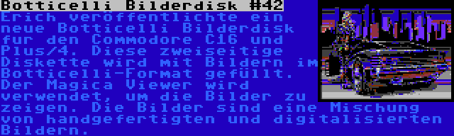 Botticelli Bilderdisk #42 | Erich veröffentlichte ein neue Botticelli Bilderdisk fur den Commodore C16 und Plus/4. Diese zweiseitige Diskette wird mit Bildern im Botticelli-Format gefüllt. Der Magica Viewer wird verwendet, um die Bilder zu zeigen. Die Bilder sind eine Mischung von handgefertigten und digitalisierten Bildern.