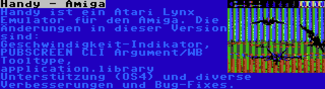 Handy - Amiga | Handy ist ein Atari Lynx Emulator für den Amiga. Die Änderungen in dieser Version sind: Geschwindigkeit-Indikator, PUBSCREEN CLI Argument/WB Tooltype, application.library Unterstützung (OS4) und diverse Verbesserungen und Bug-Fixes.