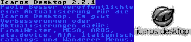 Icaros Desktop 2.2.1 | Paolo Besser veröffentlichte eine Aktualisierung für die Icaros Desktop. Es gibt Verbesserungen oder Aktualisierungen dafür: FinalWriter, MESA, AROS, ata.device, ATA, Italienisch catalogs und Wanderer Menus.