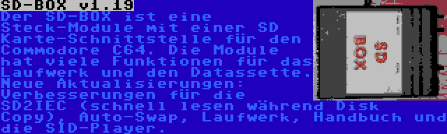 SD-BOX v1.19 | Der SD-BOX ist eine Steck-Module mit einer SD Karte-Schnittstelle für den Commodore C64. Die Module hat viele Funktionen für das Laufwerk und den Datassette. Neue Aktualisierungen: Verbesserungen für die SD2IEC (schnell lesen während Disk Copy), Auto-Swap, Laufwerk, Handbuch und die SID-Player.