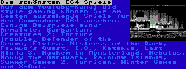 Die schönsten C64 Spiele | Auf dem YouTube-Kanal Old style gaming können Sie am besten aussehende Spiele für den Commodore C64 ansehen. Einige Beispiele sind: Armalyte, Barbarian, Creatures 2: Torture Trouble, Defender of the Crown, Elvira: Mistress of the Dark, Flimbo's Quest, I.O., Katakis, Last Ninja 3, Mayhem in Monsterland, Nebulus, Nobby the Aardvark, Rainbow Islands, Summer Games 2, Turrican, Winter Games und X-Out.