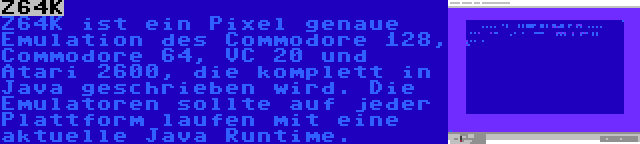 Z64K | Z64K ist ein Pixel genaue Emulation des Commodore 128, Commodore 64, VC 20 und Atari 2600, die komplett in Java geschrieben wird. Die Emulatoren sollte auf jeder Plattform laufen mit eine aktuelle Java Runtime.