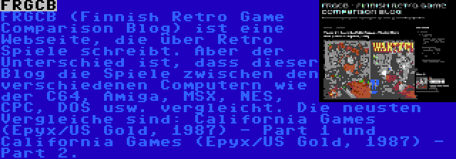 FRGCB | FRGCB (Finnish Retro Game Comparison Blog) ist eine Webseite, die über Retro Spiele schreibt. Aber der Unterschied ist, dass dieser Blog die Spiele zwischen den verschiedenen Computern wie der C64, Amiga, MSX, NES, CPC, DOS usw. vergleicht. Die neusten Vergleiche sind: California Games (Epyx/US Gold, 1987) - Part 1 und California Games (Epyx/US Gold, 1987) - Part 2.