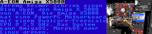 A-EON Amiga X5000 | Jeremy Reimer schrieb einen Blog über den Amiga X 5000 von A-EON. Die Amiga X5000 hat eine PowerPC Motherboard mit einem Dualcore-Freescale CPU @ 2,5 GHz. Das System kann AmigaOS, MorphOS oder Linux drehen.