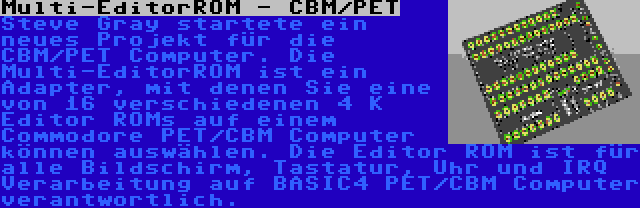 Multi-EditorROM - CBM/PET | Steve Gray startete ein neues Projekt für die CBM/PET Computer. Die Multi-EditorROM ist ein Adapter, mit denen Sie eine von 16 verschiedenen 4 K Editor ROMs auf einem Commodore PET/CBM Computer können auswählen. Die Editor ROM ist für alle Bildschirm, Tastatur, Uhr und IRQ Verarbeitung auf BASIC4 PET/CBM Computer verantwortlich.