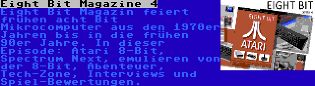 Eight Bit Magazine 4 | Eight Bit Magazin feiert frühen acht Bit Mikrocomputer aus den 1970er Jahren bis in die frühen 90er Jahre. In dieser Episode: Atari 8-Bit, Spectrum Next, emulieren von der 8-Bit, Abenteuer, Tech-Zone, Interviews und Spiel-Bewertungen.