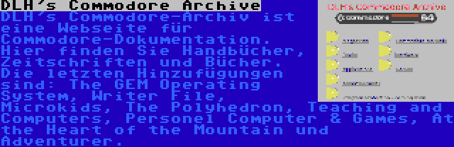 DLH's Commodore Archive | DLH's Commodore-Archiv ist eine Webseite für Commodore-Dokumentation. Hier finden Sie Handbücher, Zeitschriften und Bücher. Die letzten Hinzufügungen sind: The GEM Operating System, Writer File, Microkids, The Polyhedron, Teaching and Computers, Personel Computer & Games, At the Heart of the Mountain und Adventurer.