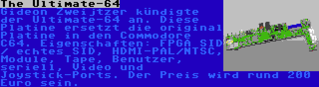 The Ultimate-64 | Gideon Zweijtzer kündigte der Ultimate-64 an. Diese Platine ersetzt die original Platine in den Commodore C64. Eigenschaften: FPGA SID / echtes SID, HDMI-PAL/NTSC, Module, Tape, Benutzer, seriell, Video und Joystick-Ports. Der Preis wird rund 200 Euro sein.