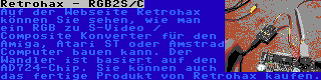 Retrohax - RGB2S/C | Auf der Webseite Retrohax können Sie sehen, wie man ein RGB zu S-Video / Composite Konverter für den Amiga, Atari ST oder Amstrad Computer bauen kann. Der Wandler ist basiert auf den AD724-Chip. Sie können auch das fertige Produkt von Retrohax kaufen.