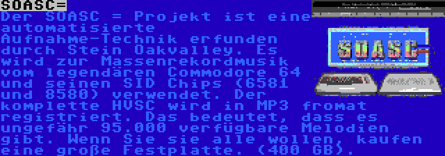 SOASC= | Der SOASC = Projekt ist eine automatisierte Aufnahme-Technik erfunden durch Stein Oakvalley. Es wird zur Massenrekordmusik vom legendären Commodore 64 und seinen SID Chips (6581 und 8580) verwendet. Der komplette HVSC wird in MP3 fromat registriert. Das bedeutet, dass es ungefähr 95.000 verfügbare Melodien gibt. Wenn Sie sie alle wollen, kaufen eine große Festplatte. (400 GB).