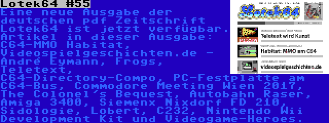 Lotek64 #55 | Eine neue Ausgabe der deutschen pdf Zeitschrift Lotek64 ist jetzt verfügbar. Artikel in dieser Ausgabe: C64-MMO Habitat, Videospielgeschichten.de - André Eymann, Frogs, Teletext, C64-Directory-Compo, PC-Festplatte am C64-Bus, Commodore Meeting Wien 2017, The Colonel's Bequest, Autobahn Raser, Amiga 3400, Siemenx Nixdorf FD 210, Sidologie, Lobert, C232, Nintendo Wii Development Kit und Videogame-Heroes.