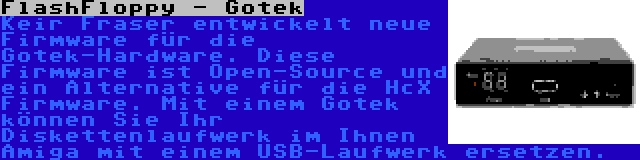 FlashFloppy - Gotek | Keir Fraser entwickelt neue Firmware für die Gotek-Hardware. Diese Firmware ist Open-Source und ein Alternative für die HcX Firmware. Mit einem Gotek können Sie Ihr Diskettenlaufwerk im Ihnen Amiga mit einem USB-Laufwerk ersetzen.