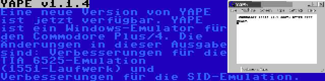 YAPE v1.1.4 | Eine neue Version von YAPE ist jetzt verfügbar. YAPE ist ein Windows-Emulator für den Commodore Plus/4. Die Änderungen in dieser Ausgabe sind: Verbesserungen für die TIA 6525-Emulation (1551-Laufwerk) und Verbesserungen für die SID-Emulation.