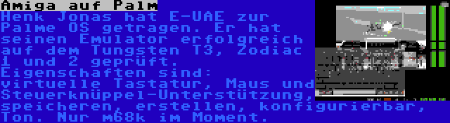 Amiga auf Palm | Henk Jonas hat E-UAE zur Palme OS getragen. Er hat seinen Emulator erfolgreich auf dem Tungsten T3, Zodiac 1 und 2 geprüft. Eigenschaften sind: virtuelle Tastatur, Maus und Steuerknüppel-Unterstützung, speicheren, erstellen, konfigurierbar, Ton. Nur m68k im Moment.