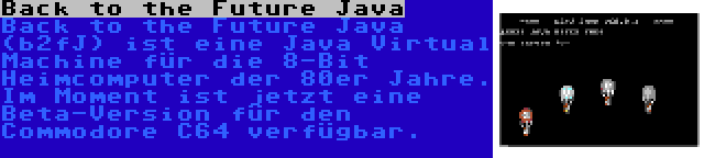 Back to the Future Java | Back to the Future Java (b2fJ) ist eine Java Virtual Machine für die 8-Bit Heimcomputer der 80er Jahre. Im Moment ist jetzt eine Beta-Version für den Commodore C64 verfügbar.