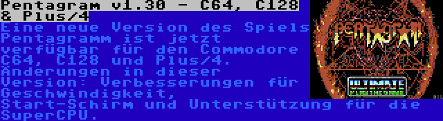 Pentagram v1.30 - C64, C128 & Plus/4 | Eine neue Version des Spiels Pentagramm ist jetzt verfügbar für den Commodore C64, C128 und Plus/4. Änderungen in dieser Version: Verbesserungen für Geschwindigkeit, Start-Schirm und Unterstützung für die SuperCPU.