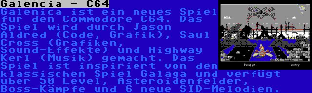 Galencia - C64 | Galenica ist ein neues Spiel für den Commodore C64. Das Spiel wird durch Jason Aldred (Code, Grafik), Saul Cross (Grafiken, Sound-Effekte) und Highway Kerl (Musik) gemacht. Das Spiel ist inspiriert von den klassischen Spiel Galaga und verfügt über 50 Level, Asteroidenfelder, Boss-Kämpfe und 6 neue SID-Melodien.