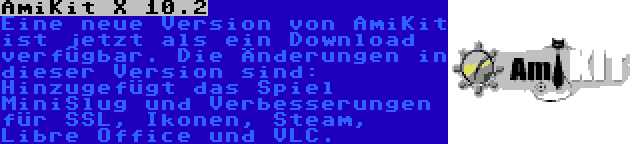 AmiKit X 10.2 | Eine neue Version von AmiKit ist jetzt als ein Download verfügbar. Die Änderungen in dieser Version sind: Hinzugefügt das Spiel MiniSlug und Verbesserungen für SSL, Ikonen, Steam, Libre Office und VLC.