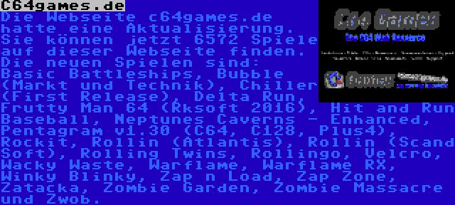 C64games.de | Die Webseite c64games.de hatte eine Aktualisierung. Sie können jetzt 6572 Spiele auf dieser Webseite finden. Die neuen Spielen sind: Basic Battleships, Bubble (Markt und Technik), Chiller (First Release), Delta Run, Frutty Man 64 (Rksoft 2016), Hit and Run Baseball, Neptunes Caverns - Enhanced, Pentagram v1.30 (C64, C128, Plus4), Rockit, Rollin (Atlantis), Rollin (Scand Soft), Rolling Twins, Rollingo, Velcro, Wacky Waste, Warflame, Warflame RX, Winky Blinky, Zap n Load, Zap Zone, Zatacka, Zombie Garden, Zombie Massacre und Zwob.