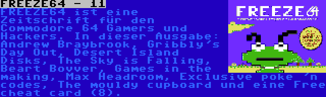 FREEZE64 - 11 | FREEZE64 ist eine Zeitschrift für den Commodore 64 Gamers und Hackers. In dieser Ausgabe: Andrew Braybrook, Gribbly's Day Out, Desert Island Disks, The Sky is Falling, Beart Bovver, Games in the making, Max Headroom, Exclusive poke 'n codes, The mouldy cupboard und eine Free cheat card (8).