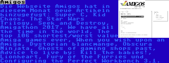 Amigos | Die Webseite Amigos hat in diesem Monat neue Artikeln hinzugefugt: Super C, Kid Chaos, The Star Wars Trilogy, Seek and Destroy, Amigathon 2017, We have all the time in the world, The top 106 shortest/worst value Amiga games ever, When you wish upon an Amiga, Dystopian blancmange, Obscura Ninjata, Ghosts of gaming shops past, Advice to live by: Kill the babies!, Lionheart, Fury of the Furries und Configuring the Perfect Workbench 3.1.