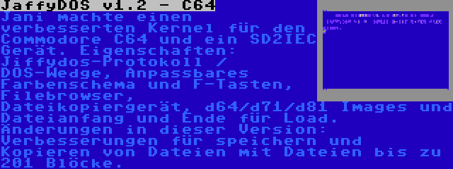 JaffyDOS v1.2 - C64 | Jani machte einen verbesserten Kernel für den Commodore C64 und ein SD2IEC Gerät. Eigenschaften: Jiffydos-Protokoll / DOS-Wedge, Anpassbares Farbenschema und F-Tasten, Filebrowser, Dateikopiergerät, d64/d71/d81 Images und Dateianfang und Ende für Load. Änderungen in dieser Version: Verbesserungen für speichern und Kopieren von Dateien mit Dateien bis zu 201 Blöcke.