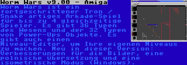 Worm Wars v9.00 - Amiga | Worm Wars ist ein fortgeschrittener Tron / Snake artiges Arkade-Spiel für bis zu 4 gleichzeitige Spieler. Es gibt 36 Typen des Wesens und der 32 Typen von Power-Ups Objekte. Es gibt auch einen Niveau-Editor, um Ihre eigenen Niveaus zu machen. Neu in dieser Version: Verbesserungen für die Bilder, eine polnische Übersetzung und eine isometrische Modus (Windows).
