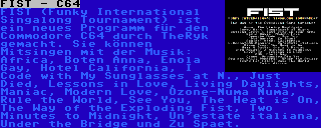 FIST - C64 | FIST (Funky International Singalong Tournament) ist ein neues Programm für den Commodore C64 durch TheRyk gemacht. Sie können Mitsingen mit der Musik: Africa, Boten Anna, Enola Gay, Hotel California, I Code with My Sunglasses at N., Just Died, Lessons in Love, Living Daylights, Maniac, Modern Love, Ozone-Numa Numa, Rule the World, See You, The Heat is On, The Way of the Exploding Fist, Two Minutes to Midnight, Un'estate italiana, Under the Bridge und Zu Spaet.