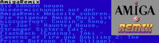 AmigaRemix | Sie können neuen Wiedermischungen auf der AmigaRemix Webseite zuhören. Die folgende Amiga Musik ist hinzugefugt: Cousin's Song, Yo! Joe! - Haunted House, Stranger Sisters Edit, FlashBack (Ending), Toki - Caverns of Fire und Gobliins 2: The Prince Buffoon (The Village).