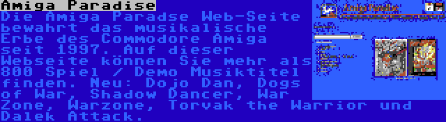 Amiga Paradise | Die Amiga Paradse Web-Seite bewahrt das musikalische Erbe des Commodore Amiga seit 1997. Auf dieser Webseite können Sie mehr als 800 Spiel / Demo Musiktitel finden. Neu: Dojo Dan, Dogs of War, Shadow Dancer, War Zone, Warzone, Torvak the Warrior und Dalek Attack.