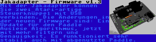 Jakadapter - Firmware v1.3 | Mit der Jakadapter können Sie zwei Atari-artige Steuerknüppel mit USB verbinden. Die Änderungen in der neuen Firmware sind: Ein Update für den Paddle Auslese Algorithmus, jetzt mit mehr filtern und Genauigkeit. Es funktioniert sehr stabil, auch mit abgenutzte Paddle.