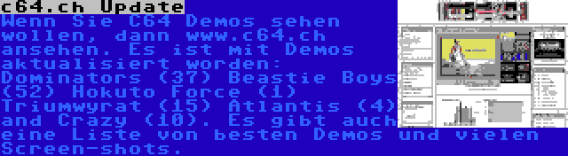 c64.ch Update | Wenn Sie C64 Demos sehen wollen, dann www.c64.ch ansehen. Es ist mit Demos aktualisiert worden: Dominators (37) Beastie Boys (52) Hokuto Force (1) Triumwyrat (15) Atlantis (4) and Crazy (10). Es gibt auch eine Liste von besten Demos und vielen Screen-shots.