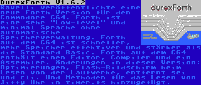 DurexForth V1.6.2 | Ravelli veröffentlichte eine neue Forth Version für den Commodore C64. Forth ist eine sehr Low-level und minimal Sprache ohne automatische Speicherverwaltung. Forth auf dem C64 ist schneller, mehr Speicher effektiver und stärker als die Standard Basic. Forth auf dem C64 enthält einen Editor, Compiler und ein Assembler. Änderungen in dieser Version: Optimierungen, Flash-Bildschirm beim Lesen von der Laufwerke, entfernt sei und cli. Und Methoden für das Lesen von Jiffy Uhr in timer.fs hinzugefügt.