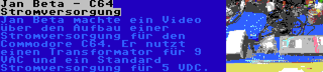 Jan Beta - C64 Stromversorgung | Jan Beta machte ein Video über den Aufbau einer Stromversorgung für den Commodore C64. Er nutzt einen Transformator für 9 VAC und ein Standard Stromversorgung für 5 VDC.
