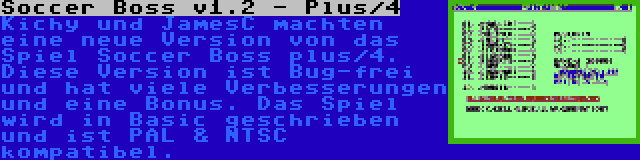 Soccer Boss v1.2 - Plus/4 | Kichy und JamesC machten eine neue Version von das Spiel Soccer Boss plus/4. Diese Version ist Bug-frei und hat viele Verbesserungen und eine Bonus. Das Spiel wird in Basic geschrieben und ist PAL & NTSC kompatibel.