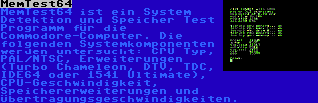 MemTest64 | MemTest64 ist ein System Detektion und Speicher Test Programm für die Commodore-Computer. Die folgenden Systemkomponenten werden untersucht: CPU-Typ, PAL/NTSC, Erweiterungen (Turbo Chameleon, DTV, TDC, IDE64 oder 1541 Ultimate), CPU-Geschwindigkeit, Speichererweiterungen und Übertragungsgeschwindigkeiten.