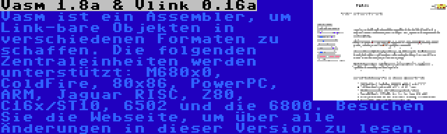 Vasm 1.8a & Vlink 0.16a | Vasm ist ein Assembler, um Link-bare Objekten in verschiedenen Formaten zu schaffen. Die folgenden Zentraleinheiten werden unterstützt: M680x0, ColdFire, 80x86, PowerPC, ARM, Jaguar RISC, Z80, C16x/ST10, 6502 und die 6800. Besuchen Sie die Webseite, um über alle Änderungen in dieser Version zu lesen. 