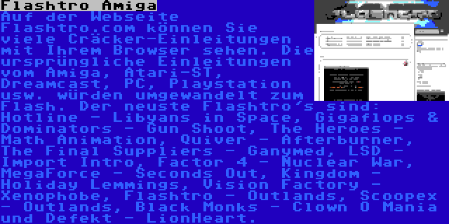 Flashtro Amiga | Auf der Webseite Flashtro.com können Sie viele Cräcker-Einleitungen mit Ihrem Browser sehen. Die ursprüngliche Einleitungen vom Amiga, Atari-ST, Dreamcast, PC, Playstation usw. würden umgewandelt zum Flash. Der neuste Flashtro's sind: Hotline - Libyans in Space, Gigaflops & Dominators - Gun Shoot, The Heroes - Math Animation, Quiver - Afterburner, The Final Suppliers - Ganymed, LSD - Import Intro, Factor 4 - Nuclear War, MegaForce - Seconds Out, Kingdom - Holiday Lemmings, Vision Factory - Xenophobe, Flashtro - Outlands, Scoopex - Outlands, Black Monks - Clown O Mania und Defekt - LionHeart.