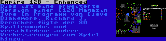 Empire 128 - Enhanced | Dies ist eine erweiterte Version einer C128 Magazin Type-In Programm von Cleve Blakemore. Richard J. Derocher fügte der 80 Spaltenmodus und verschiedene andere Verbesserungen zum Spiel hinzu.