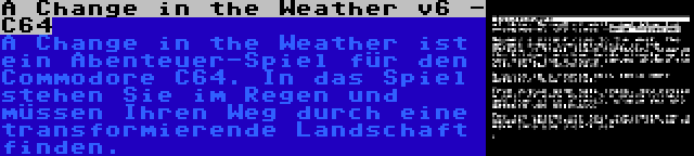 A Change in the Weather v6 - C64 | A Change in the Weather ist ein Abenteuer-Spiel für den Commodore C64. In das Spiel stehen Sie im Regen und müssen Ihren Weg durch eine transformierende Landschaft finden.