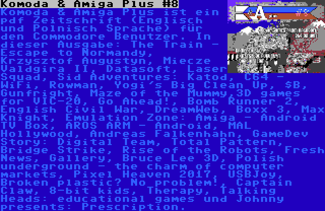 Komoda & Amiga Plus #8 | Komoda & Amiga Plus ist ein pdf Zeitschrift (Englisch und Polnisch Sprache) für den Commodore Benutzer. In dieser Ausgabe: The Train - Escape to Normandy, Krzysztof Augustyn, Miecze Valdgira II, Datasoft, Laser Squad, Sid Adventures: Katod, C64 - WiFi, Rowman, Yogi's Big Clean Up, $B, Gunfright, Maze of the Mummy,3D games for VIC-20, Go Ahead!, Bomb Runner 2, English Civil War, DreamWeb, Boxx 3, Max Knight, Emulation Zone: Amiga - Android TV Box, AROS ARM - Android, MAL Hollywood, Andreas Falkenhahn, GameDev Story: Digital Team, Total Pattern, Bridge Strike, Rise of the Robots, Fresh News, Gallery, Bruce Lee 3D, Polish underground - the charm of computer markets, Pixel Heaven 2017, USBJoy, Broken plastic? No problem!, Captain Claw, 8-bit kids, Therapy, Talking Heads: educational games und Johnny presents: Prescription.